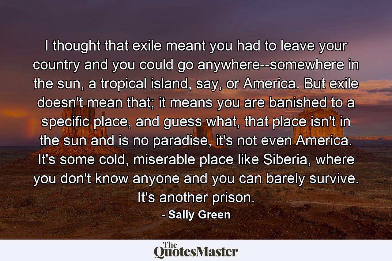 I thought that exile meant you had to leave your country and you could go anywhere--somewhere in the sun, a tropical island, say, or America. But exile doesn't mean that; it means you are banished to a specific place, and guess what, that place isn't in the sun and is no paradise, it's not even America. It's some cold, miserable place like Siberia, where you don't know anyone and you can barely survive. It's another prison. - Quote by Sally Green