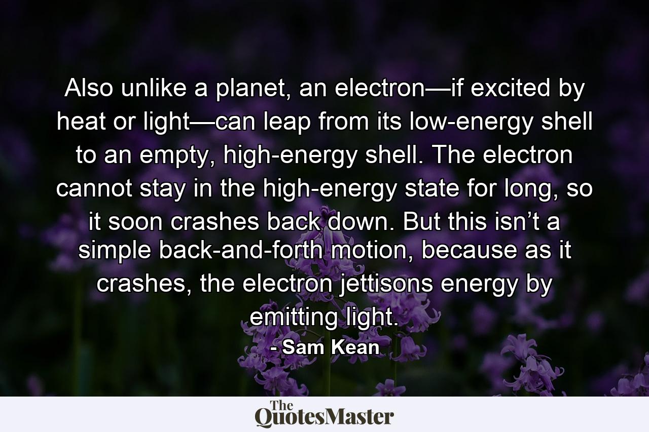 Also unlike a planet, an electron—if excited by heat or light—can leap from its low-energy shell to an empty, high-energy shell. The electron cannot stay in the high-energy state for long, so it soon crashes back down. But this isn’t a simple back-and-forth motion, because as it crashes, the electron jettisons energy by emitting light. - Quote by Sam Kean