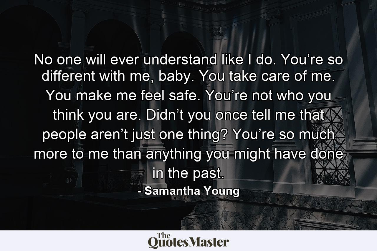 No one will ever understand like I do. You’re so different with me, baby. You take care of me. You make me feel safe. You’re not who you think you are. Didn’t you once tell me that people aren’t just one thing? You’re so much more to me than anything you might have done in the past. - Quote by Samantha Young