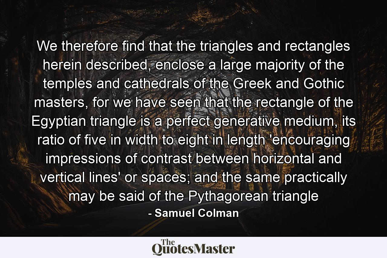 We therefore find that the triangles and rectangles herein described, enclose a large majority of the temples and cathedrals of the Greek and Gothic masters, for we have seen that the rectangle of the Egyptian triangle is a perfect generative medium, its ratio of five in width to eight in length 'encouraging impressions of contrast between horizontal and vertical lines' or spaces; and the same practically may be said of the Pythagorean triangle - Quote by Samuel Colman