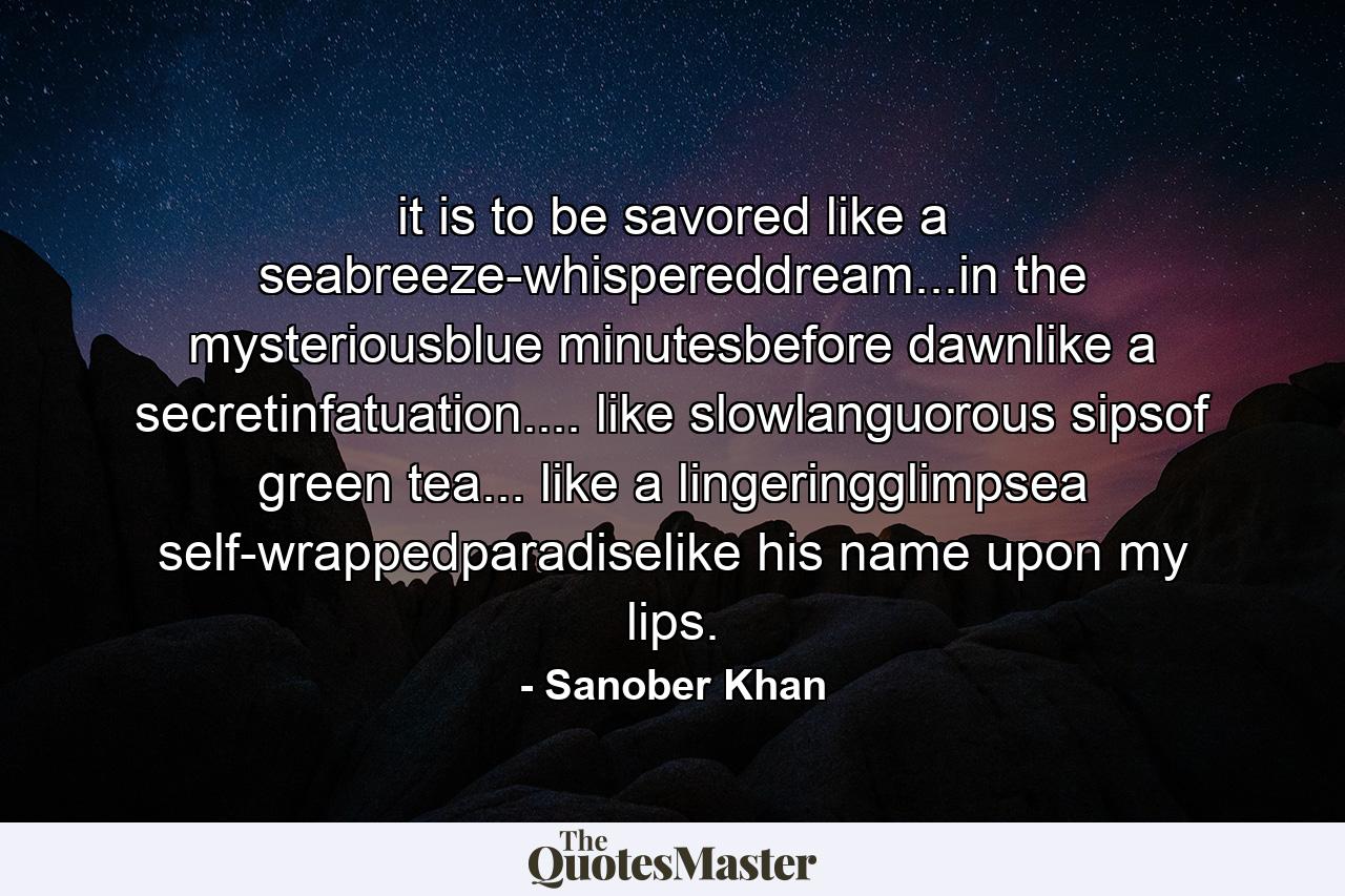 it is to be savored like a seabreeze-whispereddream...in the mysteriousblue minutesbefore dawnlike a secretinfatuation.... like slowlanguorous sipsof green tea... like a lingeringglimpsea self-wrappedparadiselike his name upon my lips. - Quote by Sanober Khan