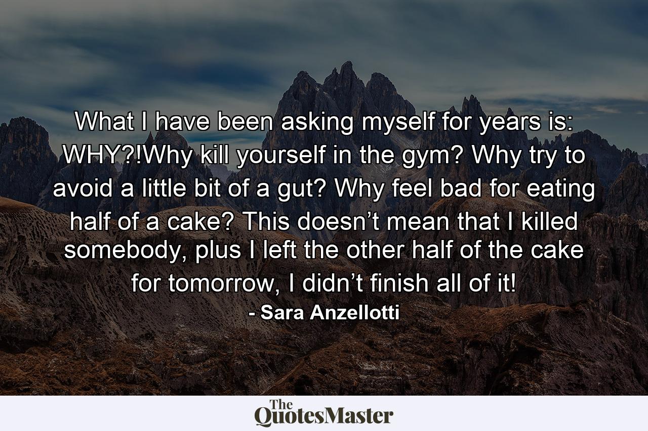 What I have been asking myself for years is: WHY?!Why kill yourself in the gym? Why try to avoid a little bit of a gut? Why feel bad for eating half of a cake? This doesn’t mean that I killed somebody, plus I left the other half of the cake for tomorrow, I didn’t finish all of it! - Quote by Sara Anzellotti