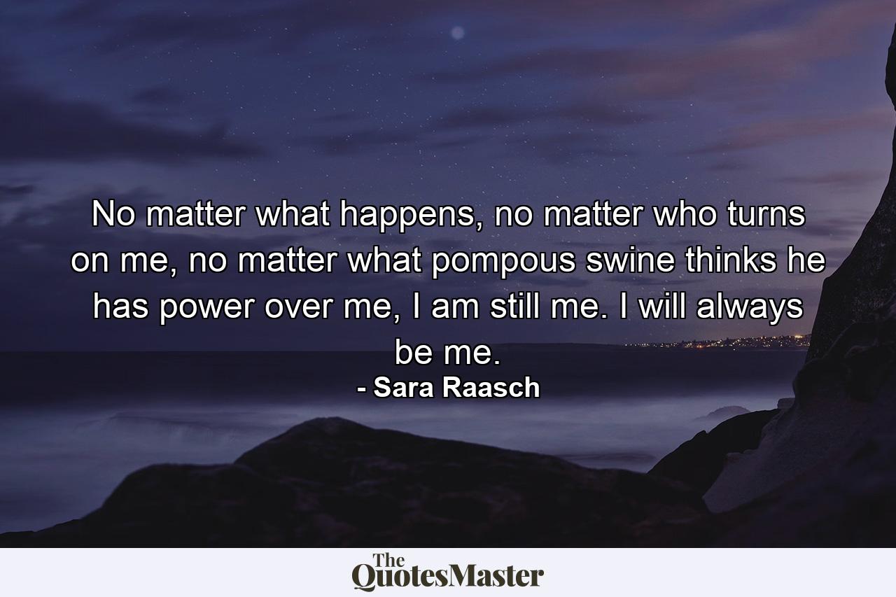 No matter what happens, no matter who turns on me, no matter what pompous swine thinks he has power over me, I am still me. I will always be me. - Quote by Sara Raasch