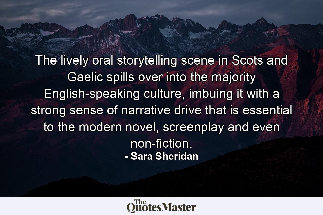 The lively oral storytelling scene in Scots and Gaelic spills over into the majority English-speaking culture, imbuing it with a strong sense of narrative drive that is essential to the modern novel, screenplay and even non-fiction. - Quote by Sara Sheridan