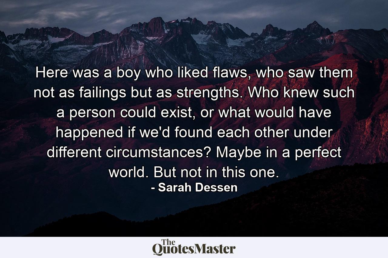 Here was a boy who liked flaws, who saw them not as failings but as strengths. Who knew such a person could exist, or what would have happened if we'd found each other under different circumstances? Maybe in a perfect world. But not in this one. - Quote by Sarah Dessen