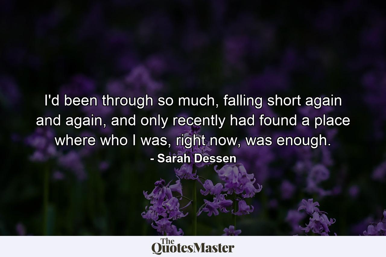 I'd been through so much, falling short again and again, and only recently had found a place where who I was, right now, was enough. - Quote by Sarah Dessen