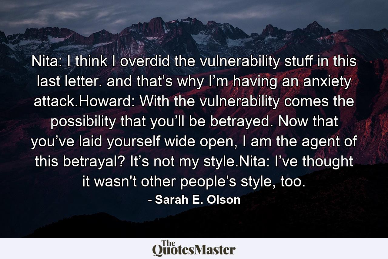 Nita: I think I overdid the vulnerability stuff in this last letter. and that’s why I’m having an anxiety attack.Howard: With the vulnerability comes the possibility that you’ll be betrayed. Now that you’ve laid yourself wide open, I am the agent of this betrayal? It’s not my style.Nita: I’ve thought it wasn't other people’s style, too. - Quote by Sarah E. Olson