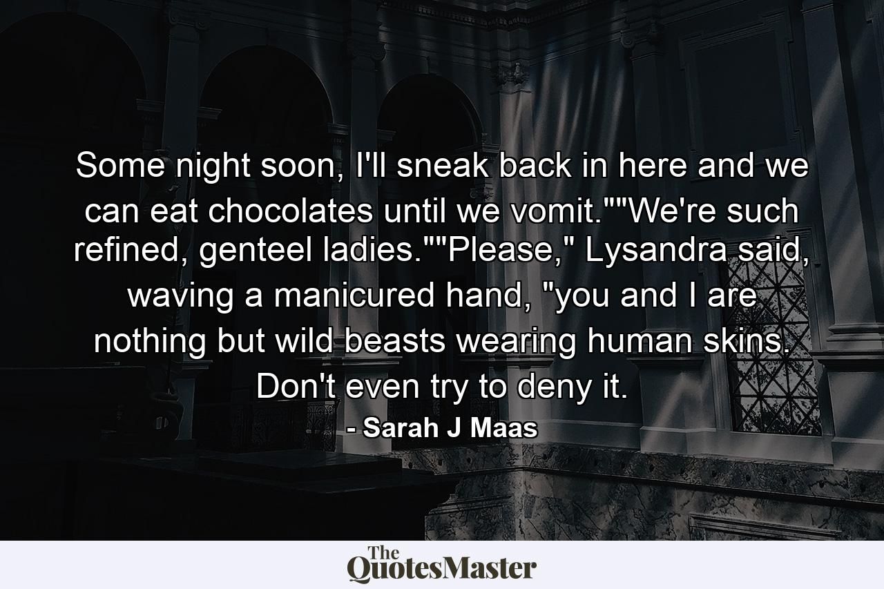 Some night soon, I'll sneak back in here and we can eat chocolates until we vomit.