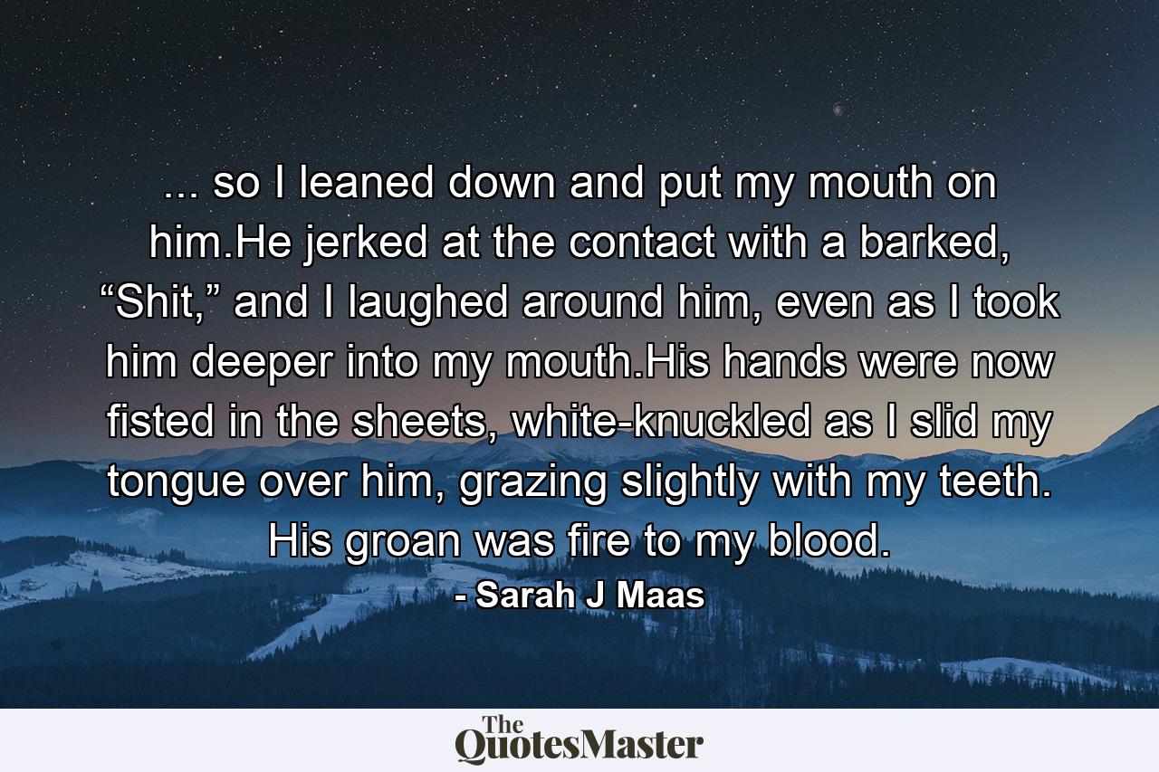 ... so I leaned down and put my mouth on him.He jerked at the contact with a barked, “Shit,” and I laughed around him, even as I took him deeper into my mouth.His hands were now fisted in the sheets, white-knuckled as I slid my tongue over him, grazing slightly with my teeth. His groan was fire to my blood. - Quote by Sarah J Maas