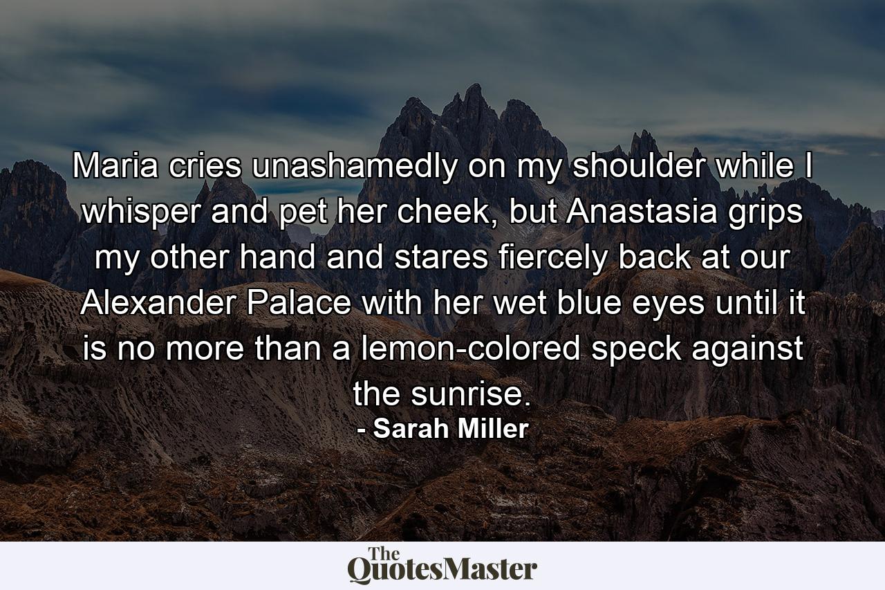 Maria cries unashamedly on my shoulder while I whisper and pet her cheek, but Anastasia grips my other hand and stares fiercely back at our Alexander Palace with her wet blue eyes until it is no more than a lemon-colored speck against the sunrise. - Quote by Sarah Miller