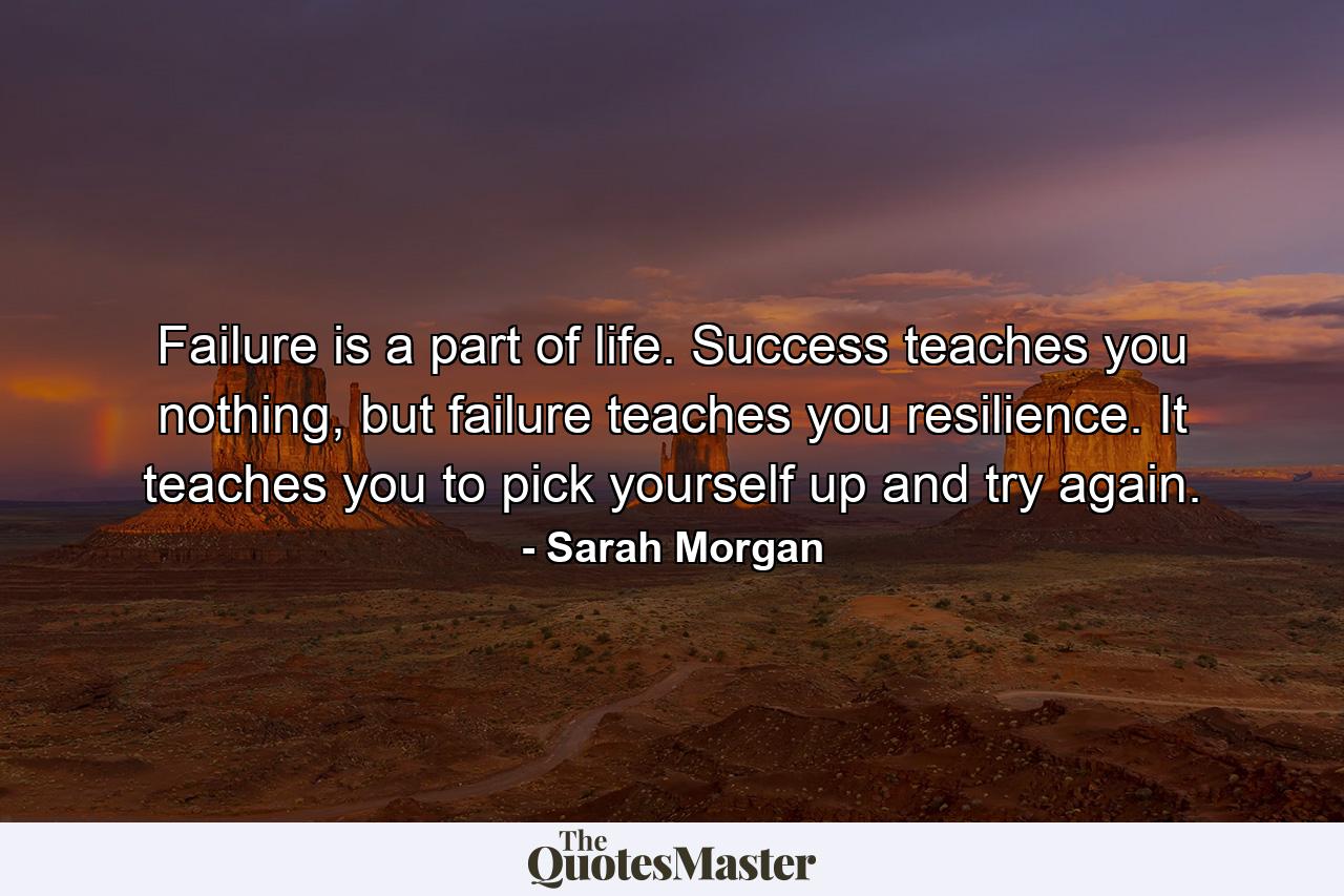 Failure is a part of life. Success teaches you nothing, but failure teaches you resilience. It teaches you to pick yourself up and try again. - Quote by Sarah Morgan