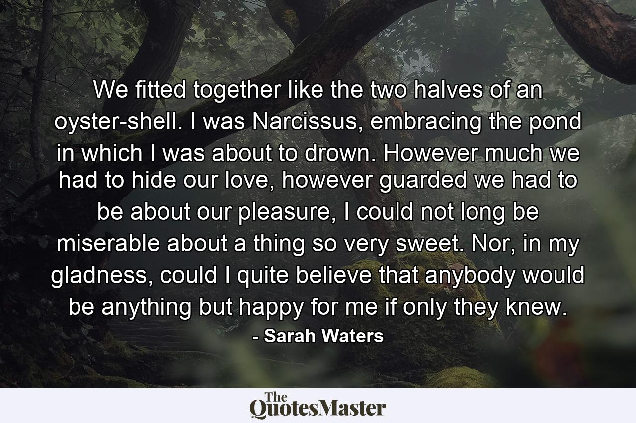 We fitted together like the two halves of an oyster-shell. I was Narcissus, embracing the pond in which I was about to drown. However much we had to hide our love, however guarded we had to be about our pleasure, I could not long be miserable about a thing so very sweet. Nor, in my gladness, could I quite believe that anybody would be anything but happy for me if only they knew. - Quote by Sarah Waters