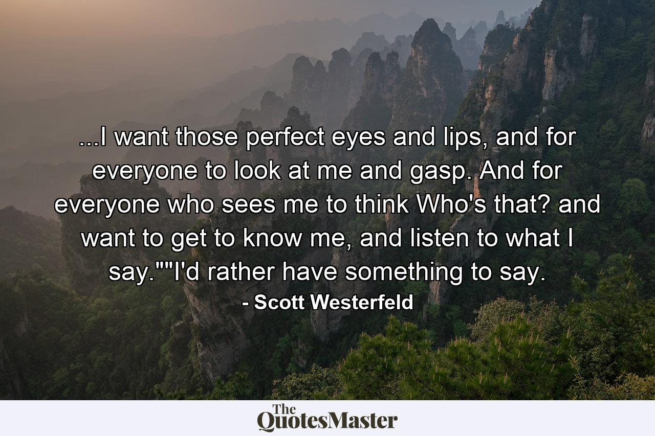 ...I want those perfect eyes and lips, and for everyone to look at me and gasp. And for everyone who sees me to think Who's that? and want to get to know me, and listen to what I say.