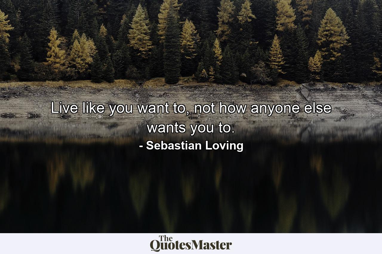 Live like you want to, not how anyone else wants you to. - Quote by Sebastian Loving