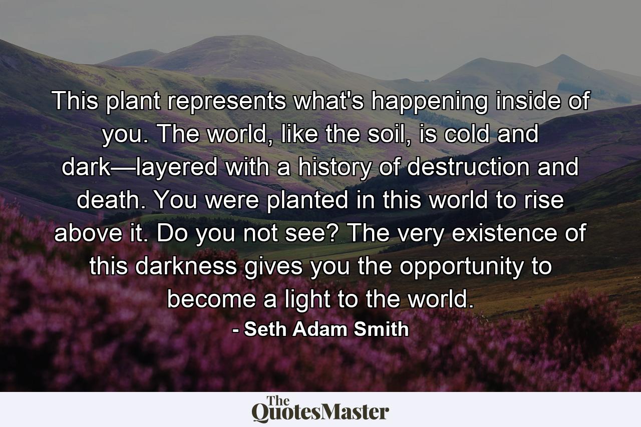 This plant represents what's happening inside of you. The world, like the soil, is cold and dark—layered with a history of destruction and death. You were planted in this world to rise above it. Do you not see? The very existence of this darkness gives you the opportunity to become a light to the world. - Quote by Seth Adam Smith