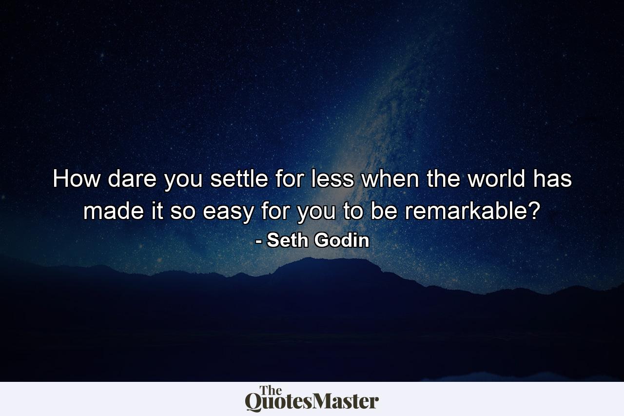 How dare you settle for less when the world has made it so easy for you to be remarkable? - Quote by Seth Godin