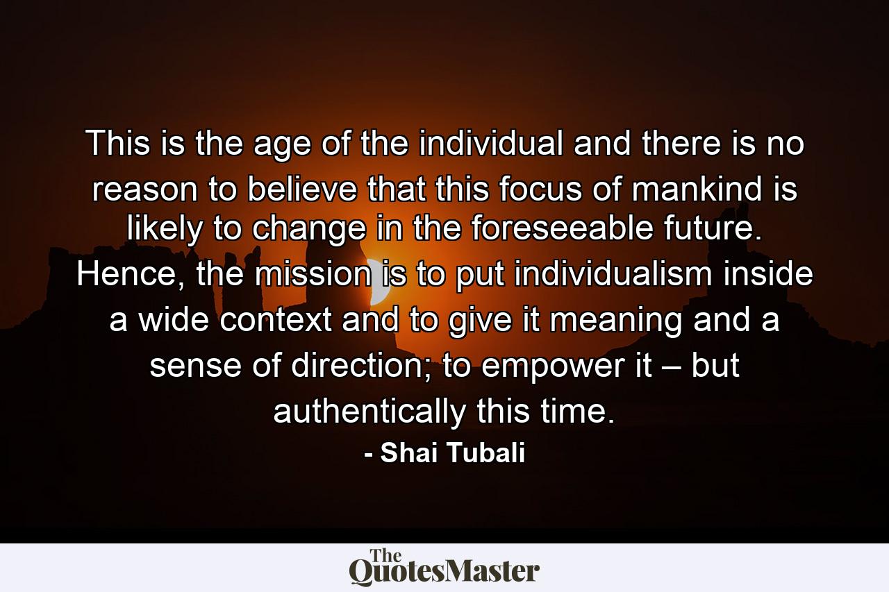 This is the age of the individual and there is no reason to believe that this focus of mankind is likely to change in the foreseeable future. Hence, the mission is to put individualism inside a wide context and to give it meaning and a sense of direction; to empower it – but authentically this time. - Quote by Shai Tubali