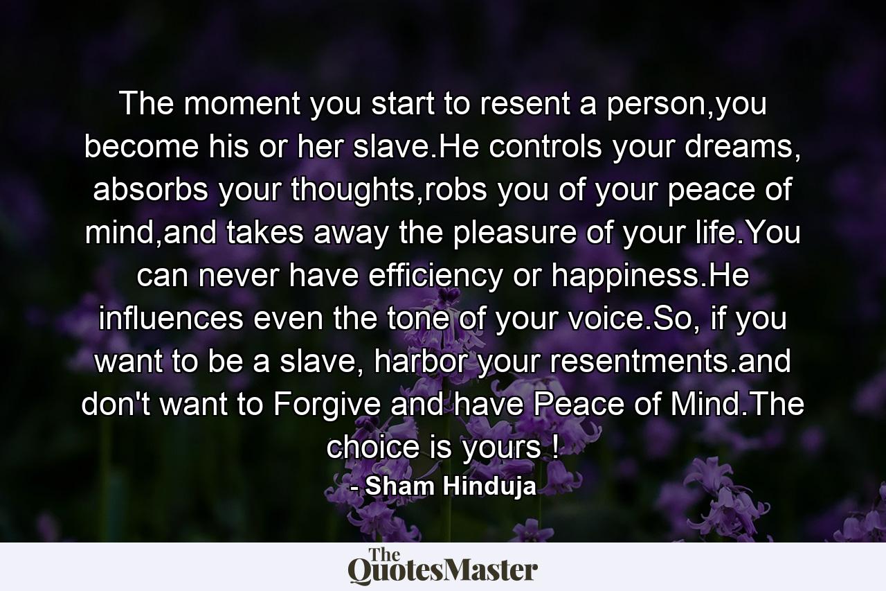 The moment you start to resent a person,you become his or her slave.He controls your dreams, absorbs your thoughts,robs you of your peace of mind,and takes away the pleasure of your life.You can never have efficiency or happiness.He influences even the tone of your voice.So, if you want to be a slave, harbor your resentments.and don't want to Forgive and have Peace of Mind.The choice is yours ! - Quote by Sham Hinduja