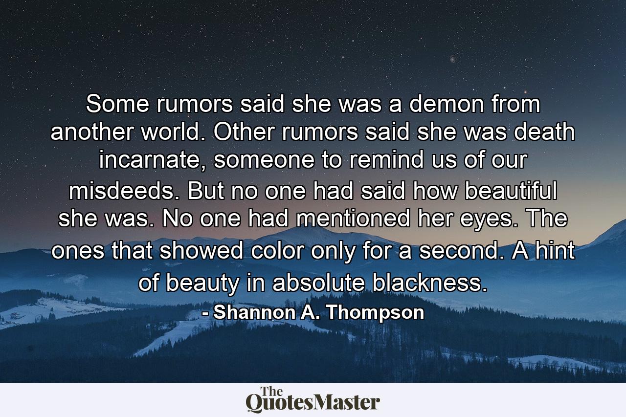 Some rumors said she was a demon from another world. Other rumors said she was death incarnate, someone to remind us of our misdeeds. But no one had said how beautiful she was. No one had mentioned her eyes. The ones that showed color only for a second. A hint of beauty in absolute blackness. - Quote by Shannon A. Thompson