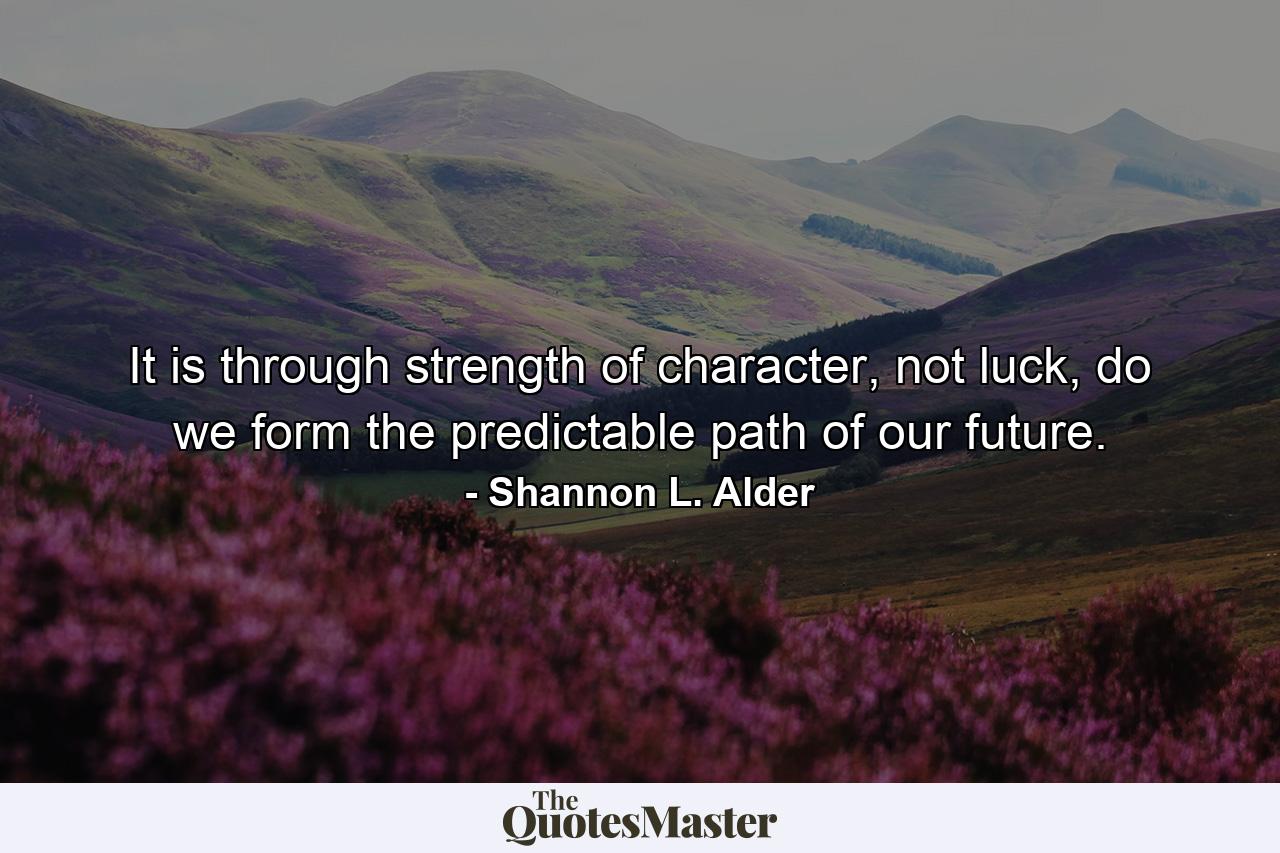 It is through strength of character, not luck, do we form the predictable path of our future. - Quote by Shannon L. Alder