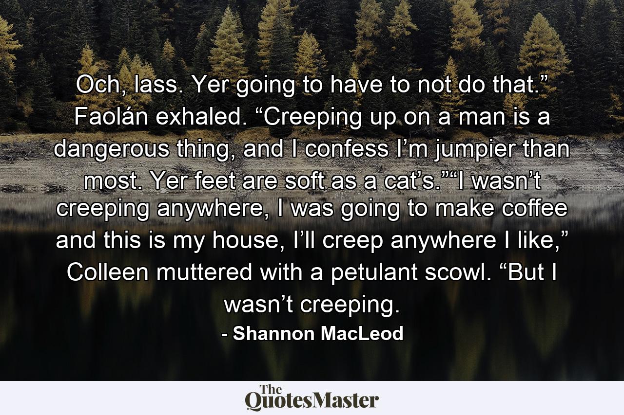 Och, lass. Yer going to have to not do that.” Faolán exhaled. “Creeping up on a man is a dangerous thing, and I confess I’m jumpier than most. Yer feet are soft as a cat’s.”“I wasn’t creeping anywhere, I was going to make coffee and this is my house, I’ll creep anywhere I like,” Colleen muttered with a petulant scowl. “But I wasn’t creeping. - Quote by Shannon MacLeod