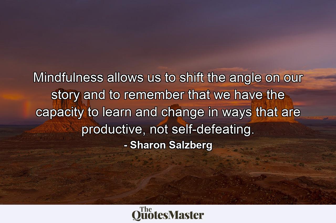 Mindfulness allows us to shift the angle on our story and to remember that we have the capacity to learn and change in ways that are productive, not self-defeating. - Quote by Sharon Salzberg