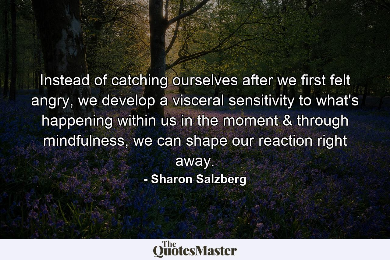 Instead of catching ourselves after we first felt angry, we develop a visceral sensitivity to what's happening within us in the moment & through mindfulness, we can shape our reaction right away. - Quote by Sharon Salzberg