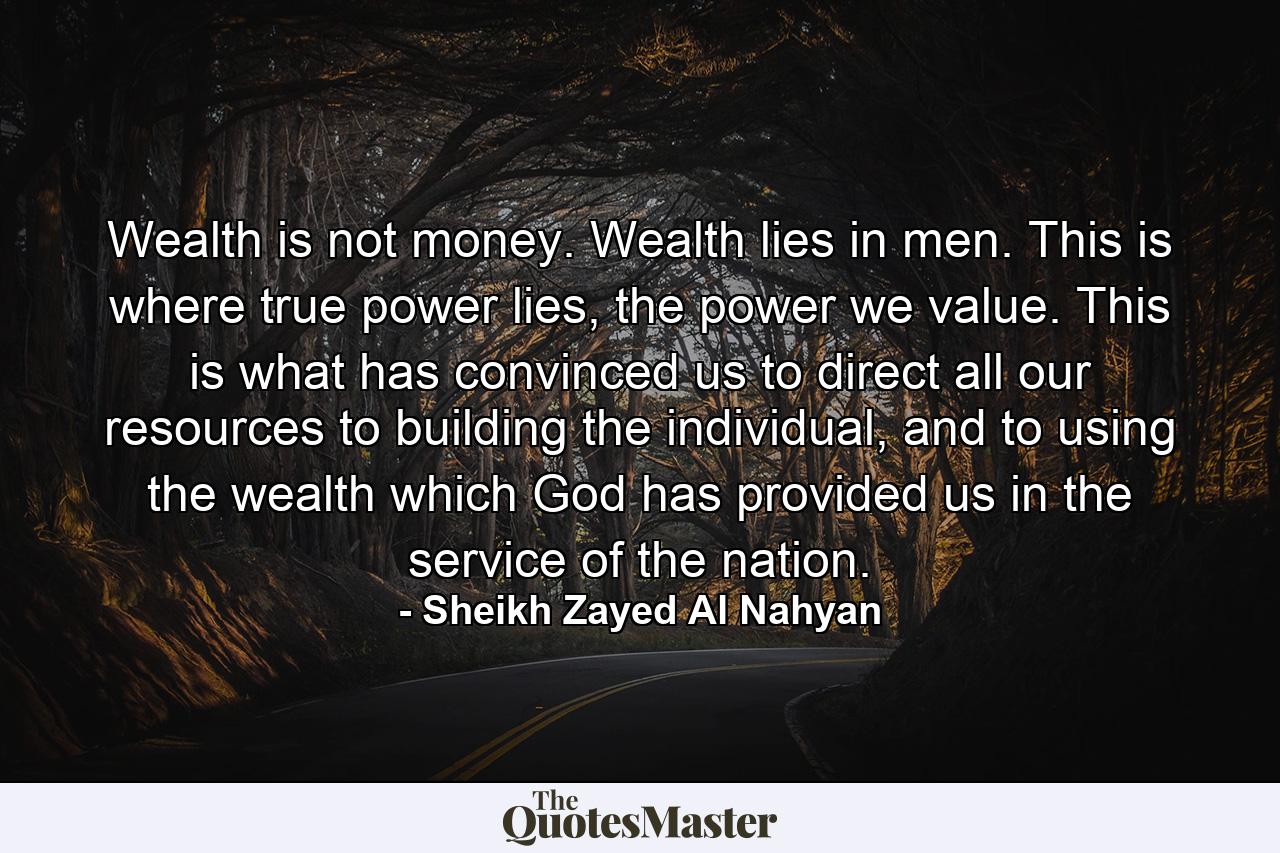 Wealth is not money. Wealth lies in men. This is where true power lies, the power we value. This is what has convinced us to direct all our resources to building the individual, and to using the wealth which God has provided us in the service of the nation. - Quote by Sheikh Zayed Al Nahyan