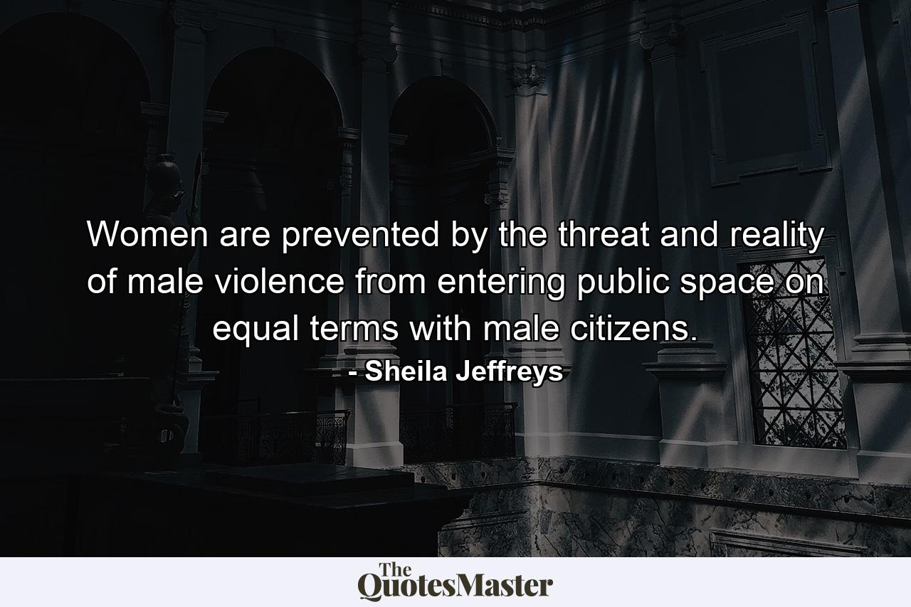 Women are prevented by the threat and reality of male violence from entering public space on equal terms with male citizens. - Quote by Sheila Jeffreys