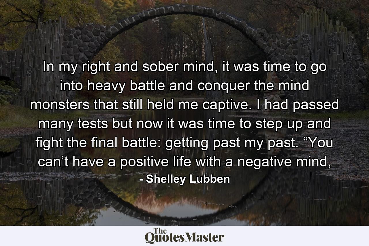 In my right and sober mind, it was time to go into heavy battle and conquer the mind monsters that still held me captive. I had passed many tests but now it was time to step up and fight the final battle: getting past my past. “You can’t have a positive life with a negative mind, - Quote by Shelley Lubben