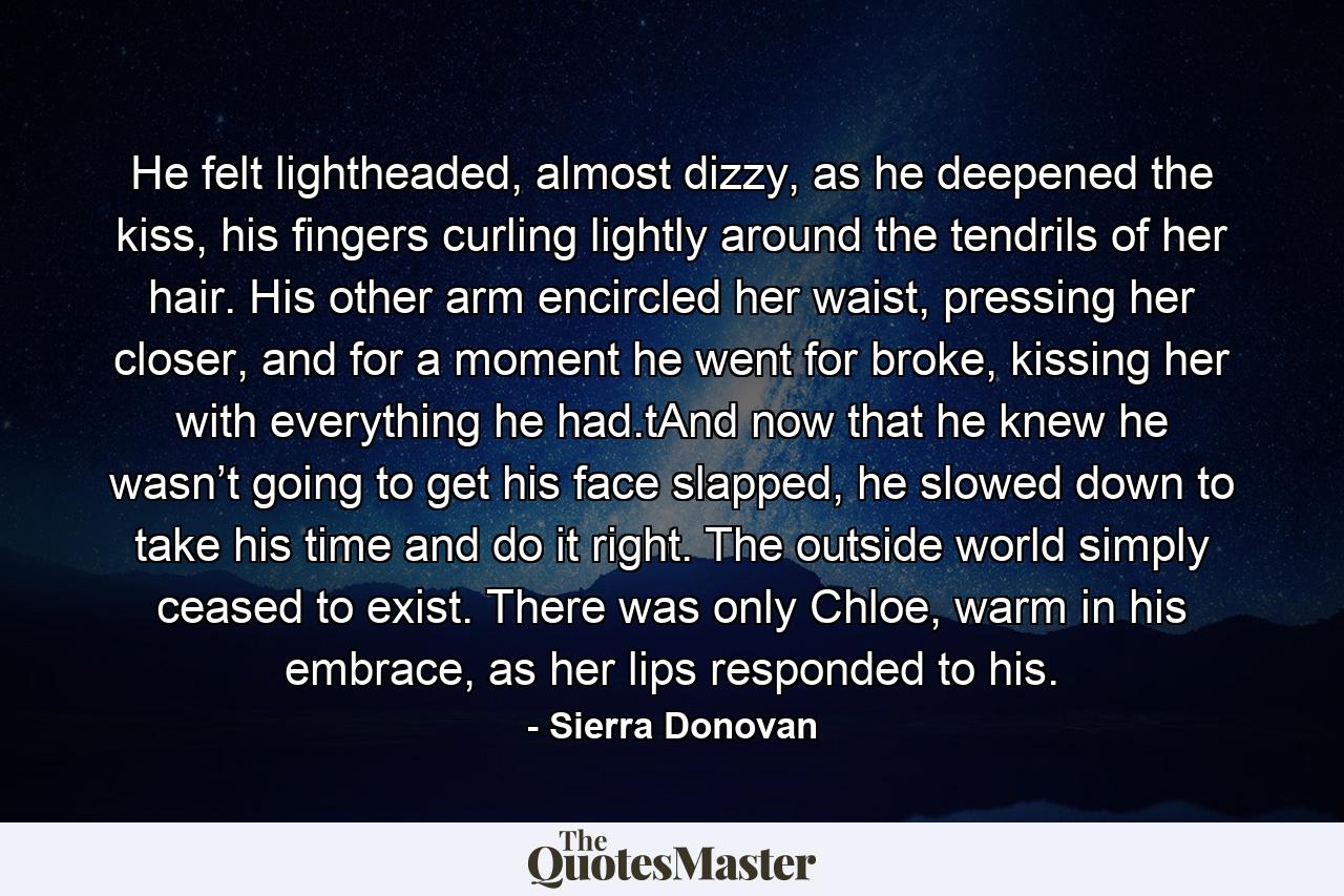 He felt lightheaded, almost dizzy, as he deepened the kiss, his fingers curling lightly around the tendrils of her hair. His other arm encircled her waist, pressing her closer, and for a moment he went for broke, kissing her with everything he had.tAnd now that he knew he wasn’t going to get his face slapped, he slowed down to take his time and do it right. The outside world simply ceased to exist. There was only Chloe, warm in his embrace, as her lips responded to his. - Quote by Sierra Donovan