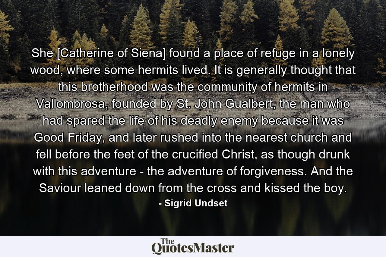 She [Catherine of Siena] found a place of refuge in a lonely wood, where some hermits lived. It is generally thought that this brotherhood was the community of hermits in Vallombrosa, founded by St. John Gualbert, the man who had spared the life of his deadly enemy because it was Good Friday, and later rushed into the nearest church and fell before the feet of the crucified Christ, as though drunk with this adventure - the adventure of forgiveness. And the Saviour leaned down from the cross and kissed the boy. - Quote by Sigrid Undset