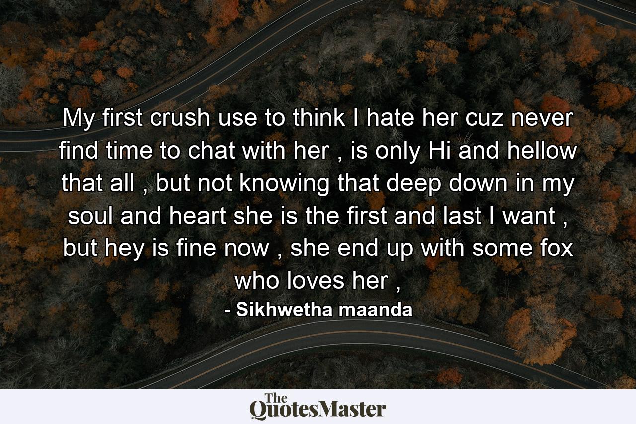 My first crush use to think I hate her cuz never find time to chat with her , is only Hi and hellow that all , but not knowing that deep down in my soul and heart she is the first and last I want , but hey is fine now , she end up with some fox who loves her , - Quote by Sikhwetha maanda