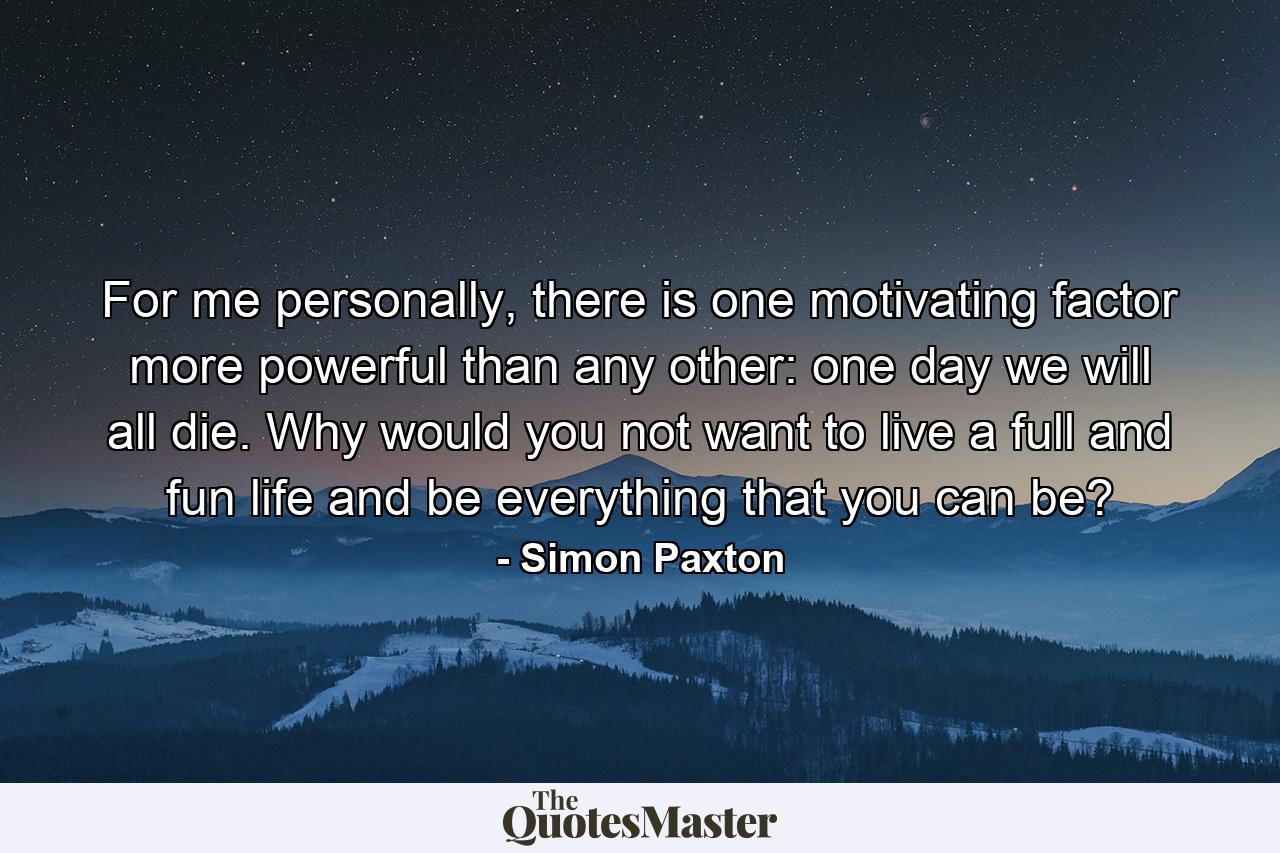 For me personally, there is one motivating factor more powerful than any other: one day we will all die. Why would you not want to live a full and fun life and be everything that you can be? - Quote by Simon Paxton