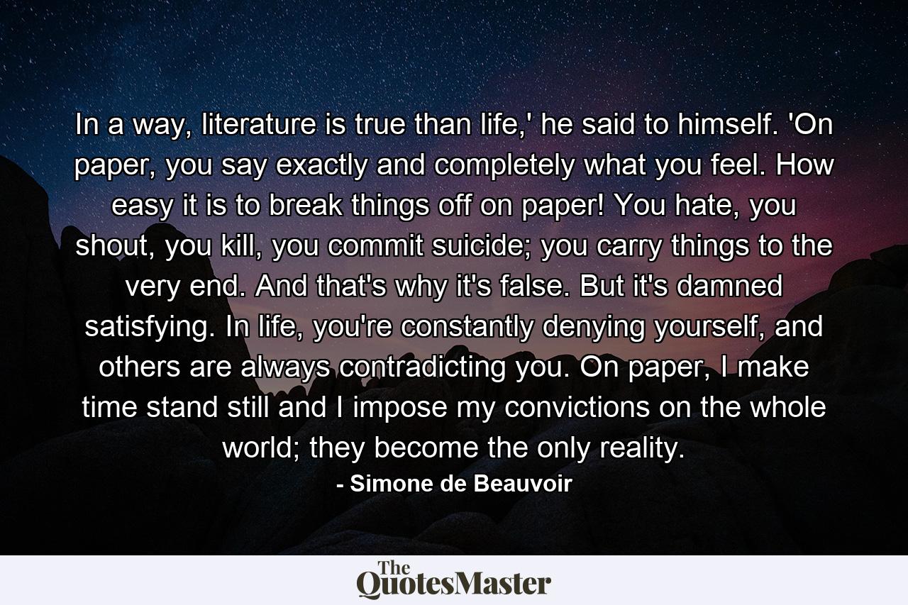 In a way, literature is true than life,' he said to himself. 'On paper, you say exactly and completely what you feel. How easy it is to break things off on paper! You hate, you shout, you kill, you commit suicide; you carry things to the very end. And that's why it's false. But it's damned satisfying. In life, you're constantly denying yourself, and others are always contradicting you. On paper, I make time stand still and I impose my convictions on the whole world; they become the only reality. - Quote by Simone de Beauvoir