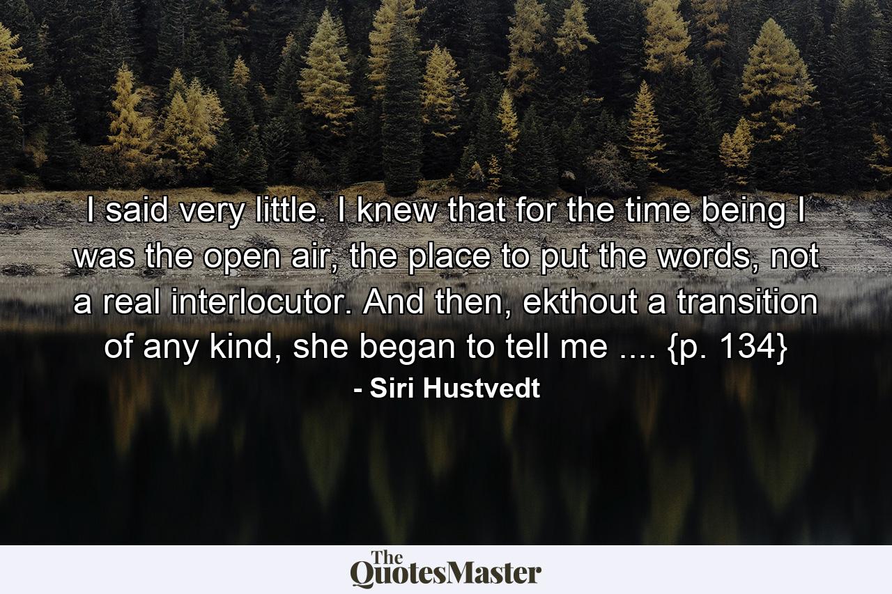 I said very little. I knew that for the time being I was the open air, the place to put the words, not a real interlocutor. And then, ekthout a transition of any kind, she began to tell me .... {p. 134} - Quote by Siri Hustvedt