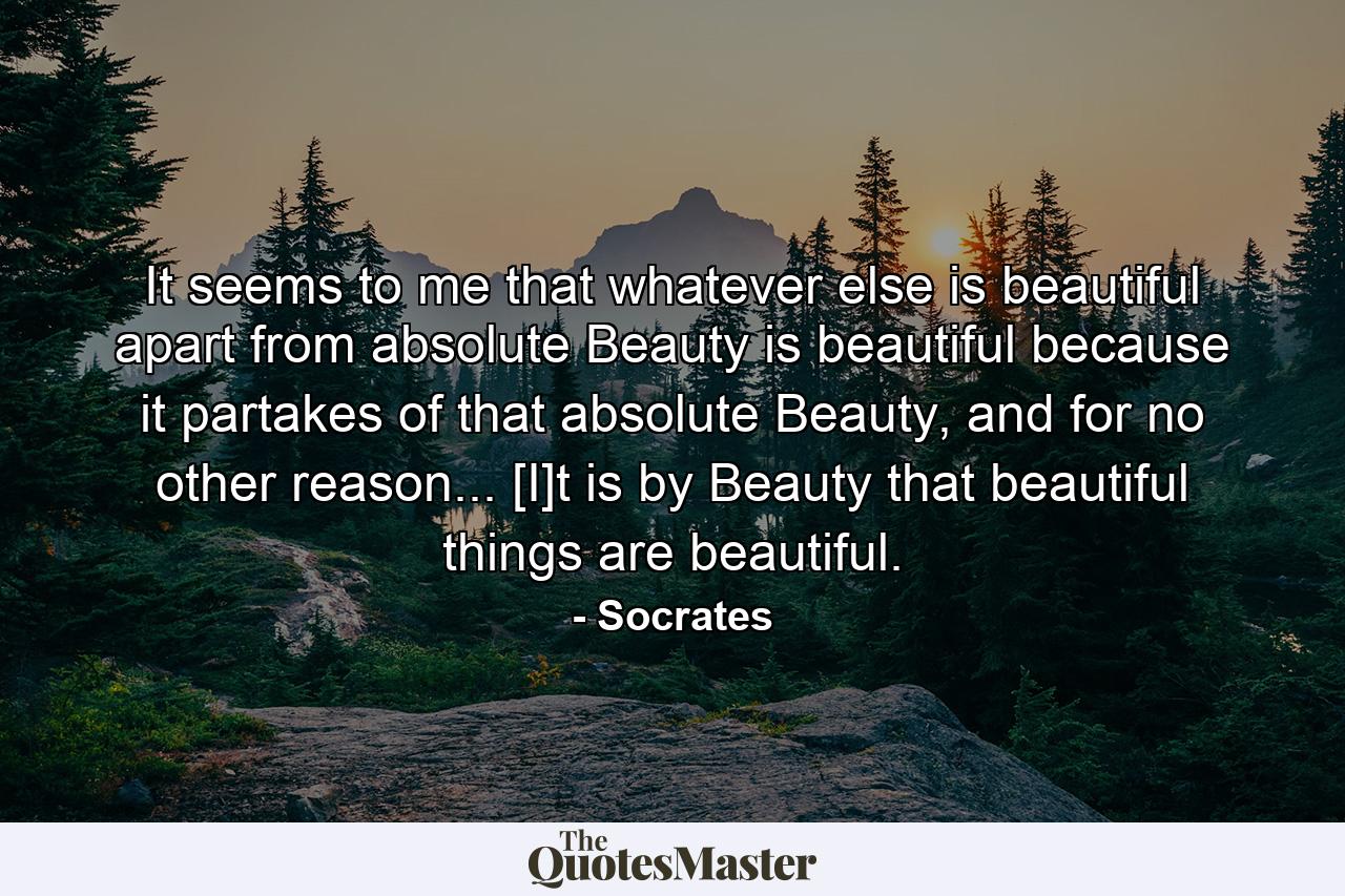 It seems to me that whatever else is beautiful apart from absolute Beauty is beautiful because it partakes of that absolute Beauty, and for no other reason... [I]t is by Beauty that beautiful things are beautiful. - Quote by Socrates