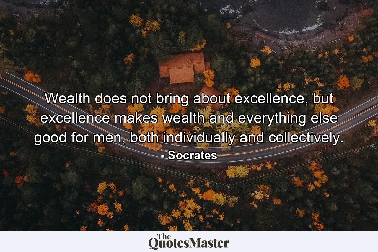 Wealth does not bring about excellence, but excellence makes wealth and everything else good for men, both individually and collectively. - Quote by Socrates