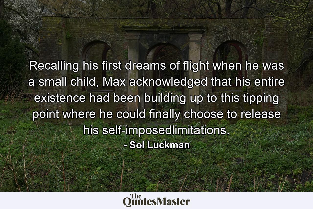 Recalling his first dreams of flight when he was a small child, Max acknowledged that his entire existence had been building up to this tipping point where he could finally choose to release his self-imposedlimitations. - Quote by Sol Luckman