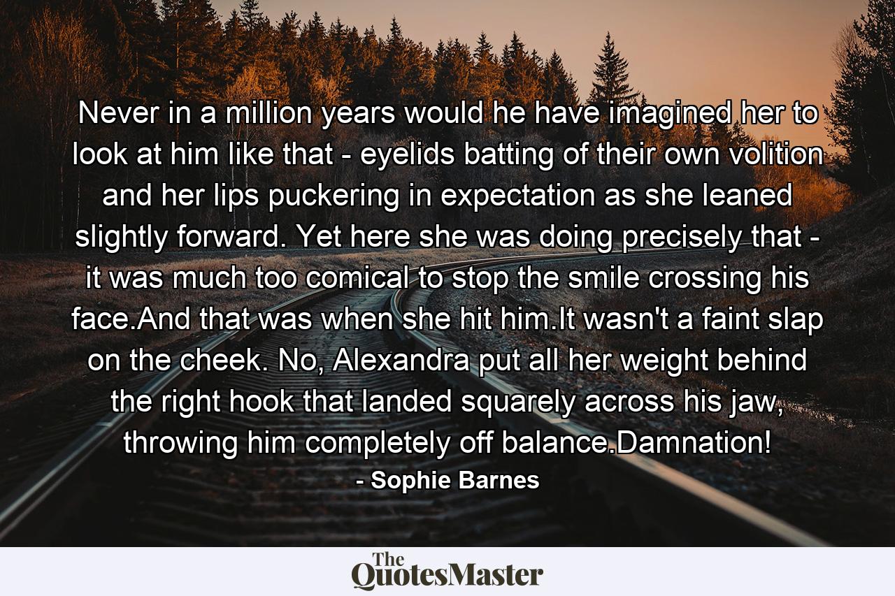 Never in a million years would he have imagined her to look at him like that - eyelids batting of their own volition and her lips puckering in expectation as she leaned slightly forward. Yet here she was doing precisely that - it was much too comical to stop the smile crossing his face.And that was when she hit him.It wasn't a faint slap on the cheek. No, Alexandra put all her weight behind the right hook that landed squarely across his jaw, throwing him completely off balance.Damnation! - Quote by Sophie Barnes