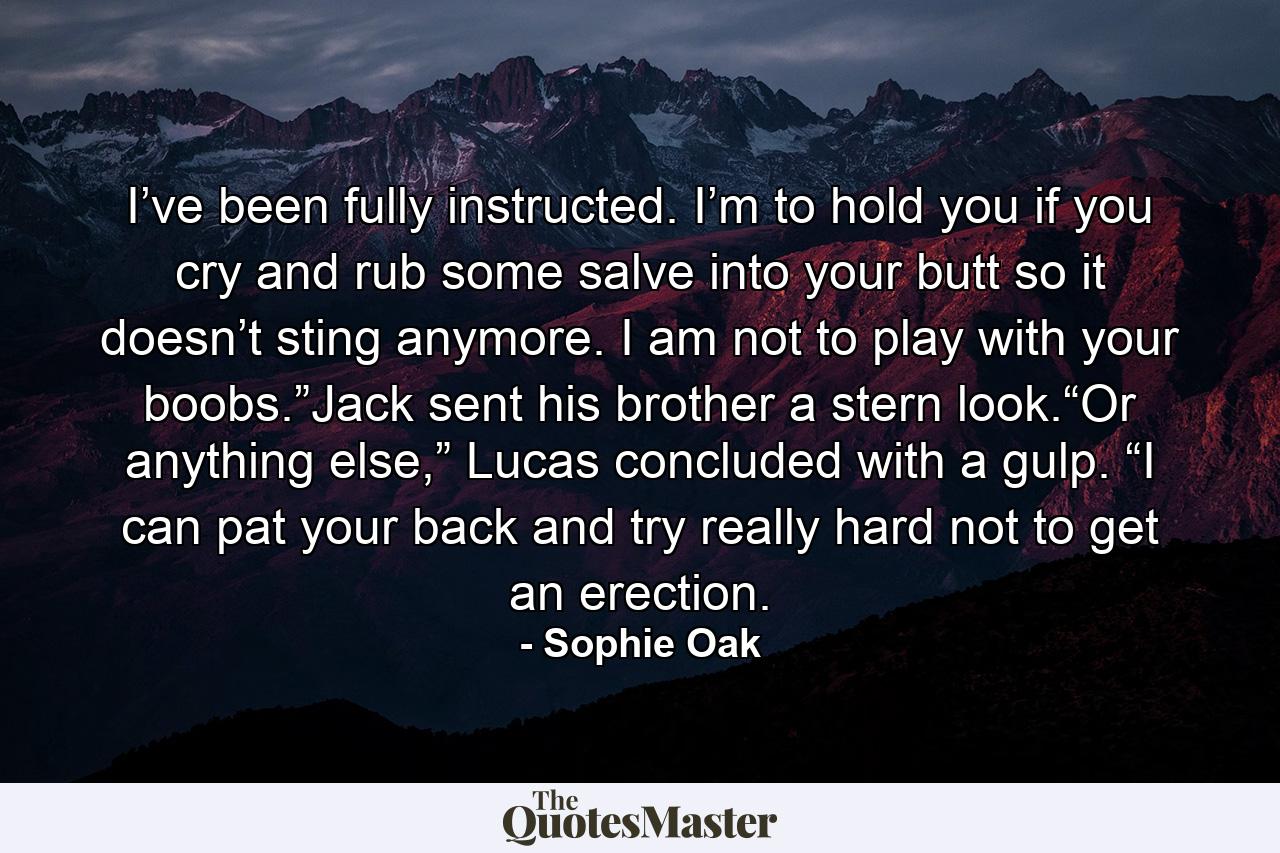 I’ve been fully instructed. I’m to hold you if you cry and rub some salve into your butt so it doesn’t sting anymore. I am not to play with your boobs.”Jack sent his brother a stern look.“Or anything else,” Lucas concluded with a gulp. “I can pat your back and try really hard not to get an erection. - Quote by Sophie Oak