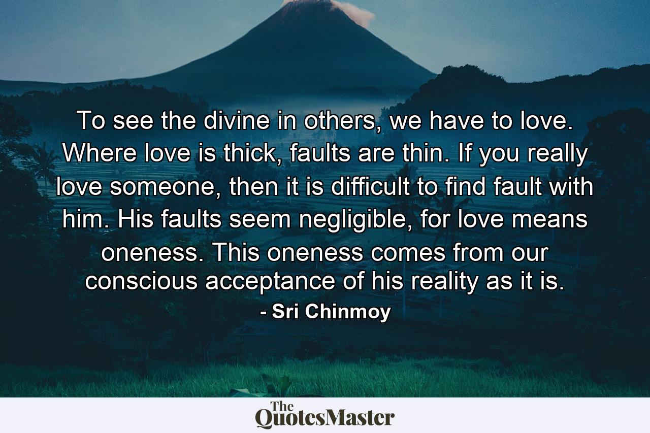 To see the divine in others, we have to love. Where love is thick, faults are thin. If you really love someone, then it is difficult to find fault with him. His faults seem negligible, for love means oneness. This oneness comes from our conscious acceptance of his reality as it is. - Quote by Sri Chinmoy