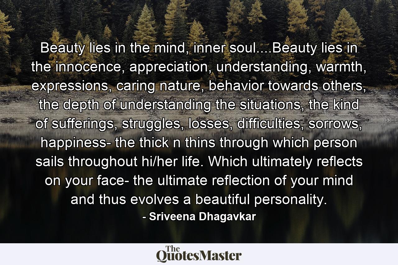 Beauty lies in the mind, inner soul....Beauty lies in the innocence, appreciation, understanding, warmth, expressions, caring nature, behavior towards others, the depth of understanding the situations, the kind of sufferings, struggles, losses, difficulties, sorrows, happiness- the thick n thins through which person sails throughout hi/her life. Which ultimately reflects on your face- the ultimate reflection of your mind and thus evolves a beautiful personality. - Quote by Sriveena Dhagavkar