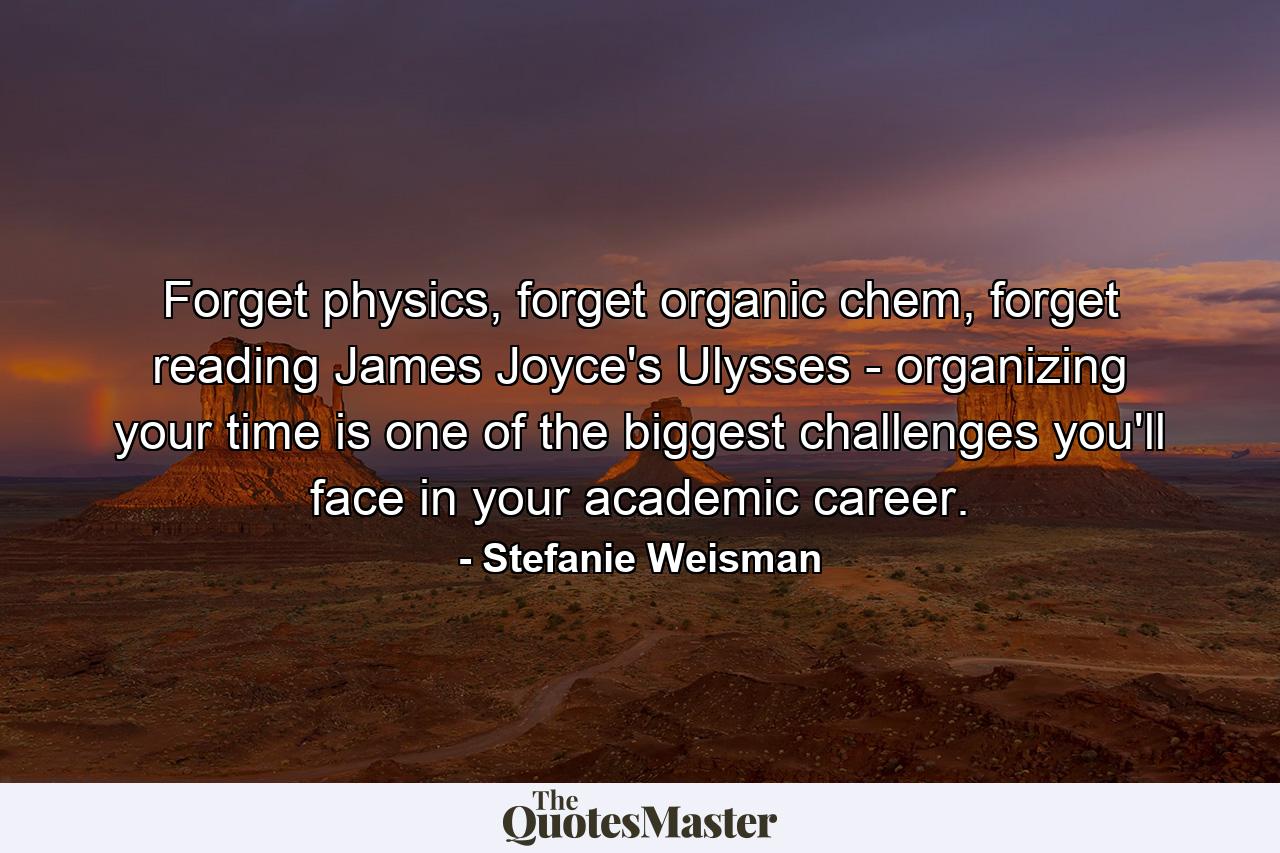 Forget physics, forget organic chem, forget reading James Joyce's Ulysses - organizing your time is one of the biggest challenges you'll face in your academic career. - Quote by Stefanie Weisman