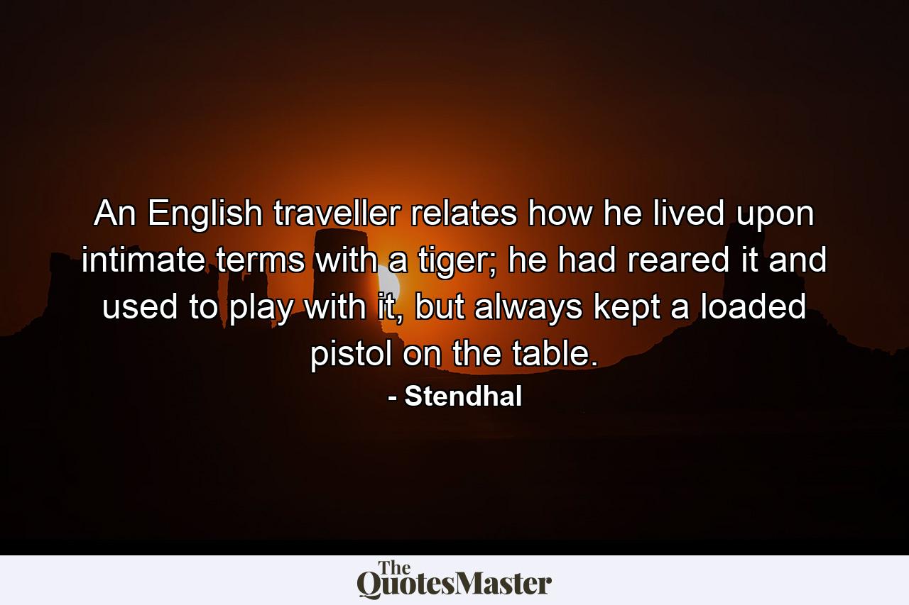 An English traveller relates how he lived upon intimate terms with a tiger; he had reared it and used to play with it, but always kept a loaded pistol on the table. - Quote by Stendhal