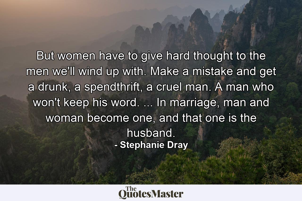 But women have to give hard thought to the men we'll wind up with. Make a mistake and get a drunk, a spendthrift, a cruel man. A man who won't keep his word. ... In marriage, man and woman become one, and that one is the husband. - Quote by Stephanie Dray