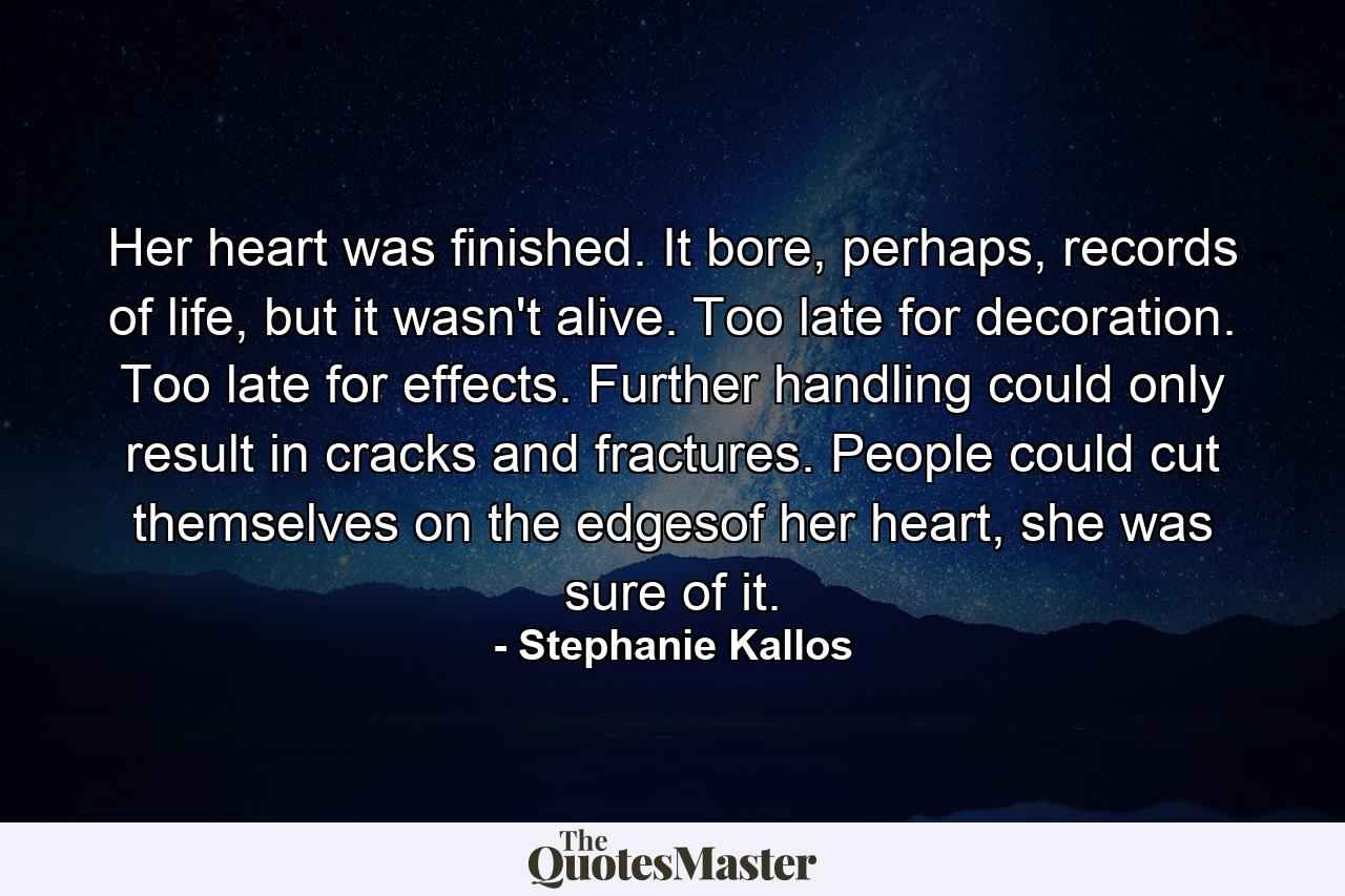 Her heart was finished. It bore, perhaps, records of life, but it wasn't alive. Too late for decoration. Too late for effects. Further handling could only result in cracks and fractures. People could cut themselves on the edgesof her heart, she was sure of it. - Quote by Stephanie Kallos