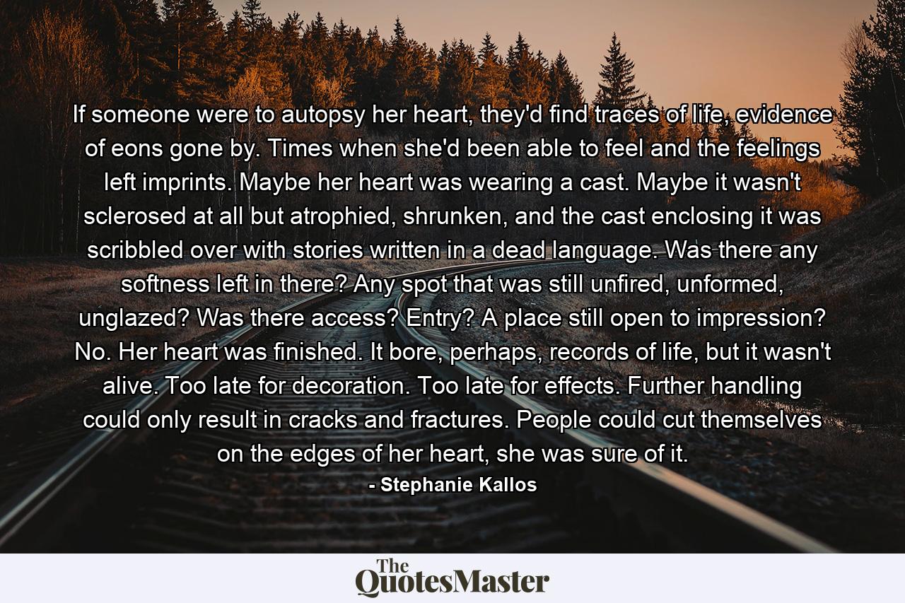 If someone were to autopsy her heart, they'd find traces of life, evidence of eons gone by. Times when she'd been able to feel and the feelings left imprints. Maybe her heart was wearing a cast. Maybe it wasn't sclerosed at all but atrophied, shrunken, and the cast enclosing it was scribbled over with stories written in a dead language. Was there any softness left in there? Any spot that was still unfired, unformed, unglazed? Was there access? Entry? A place still open to impression? No. Her heart was finished. It bore, perhaps, records of life, but it wasn't alive. Too late for decoration. Too late for effects. Further handling could only result in cracks and fractures. People could cut themselves on the edges of her heart, she was sure of it. - Quote by Stephanie Kallos