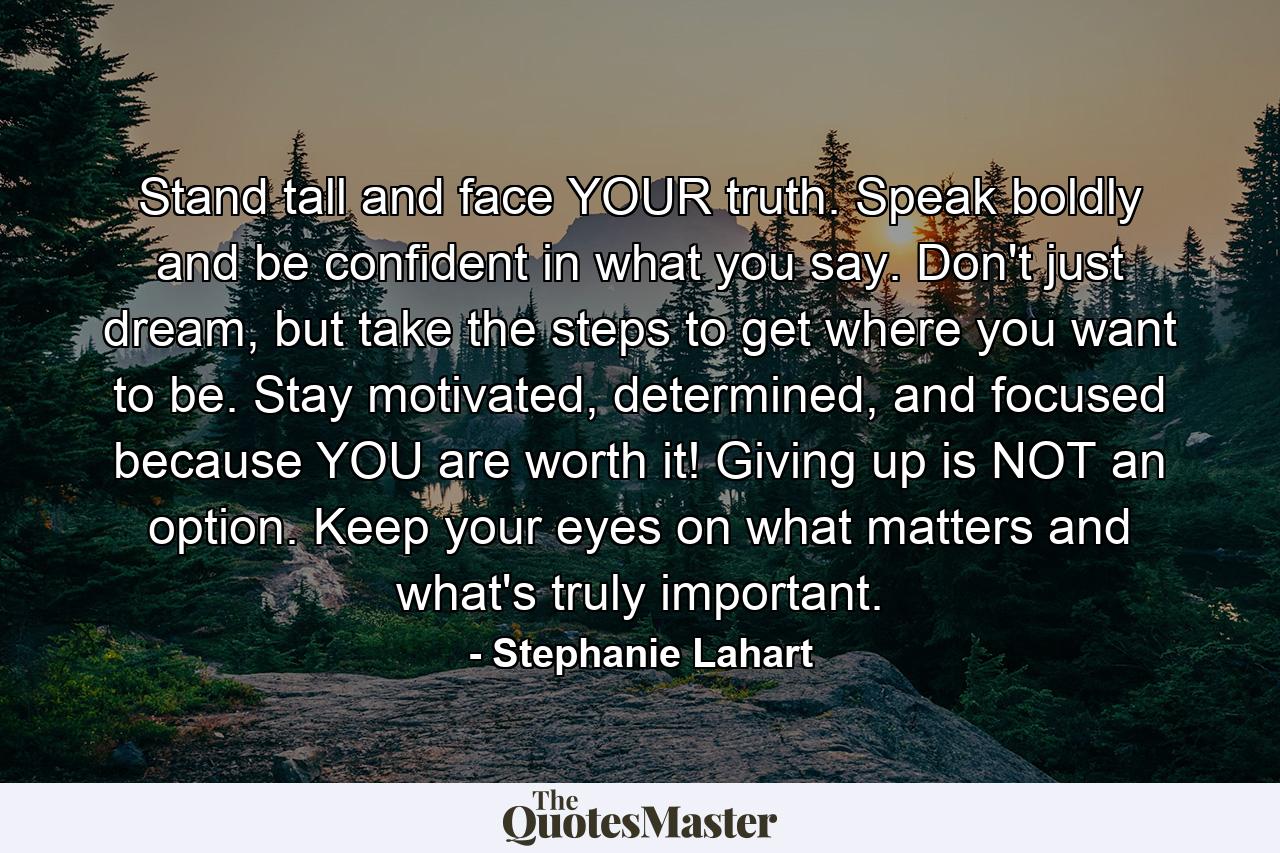 Stand tall and face YOUR truth. Speak boldly and be confident in what you say. Don't just dream, but take the steps to get where you want to be. Stay motivated, determined, and focused because YOU are worth it! Giving up is NOT an option. Keep your eyes on what matters and what's truly important. - Quote by Stephanie Lahart