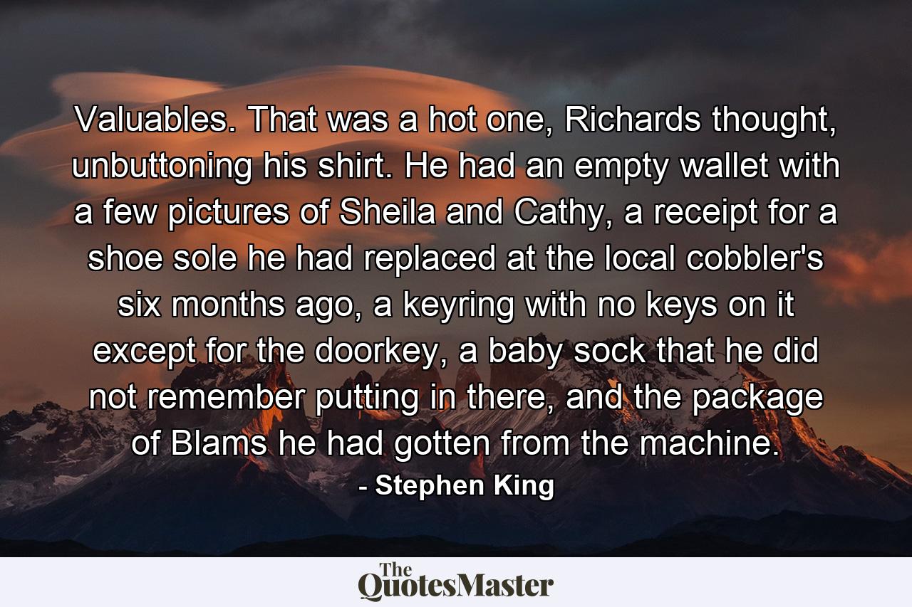 Valuables. That was a hot one, Richards thought, unbuttoning his shirt. He had an empty wallet with a few pictures of Sheila and Cathy, a receipt for a shoe sole he had replaced at the local cobbler's six months ago, a keyring with no keys on it except for the doorkey, a baby sock that he did not remember putting in there, and the package of Blams he had gotten from the machine. - Quote by Stephen King